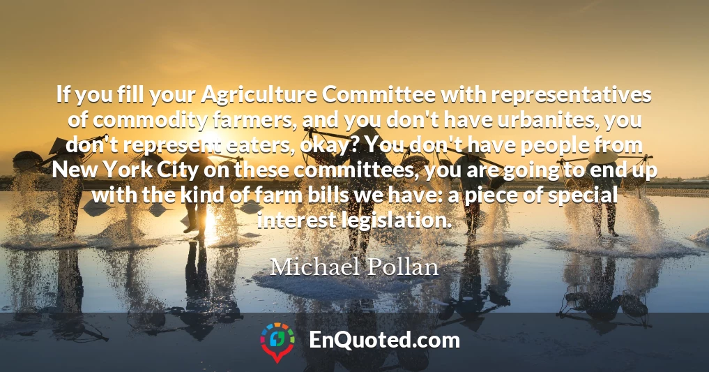 If you fill your Agriculture Committee with representatives of commodity farmers, and you don't have urbanites, you don't represent eaters, okay? You don't have people from New York City on these committees, you are going to end up with the kind of farm bills we have: a piece of special interest legislation.