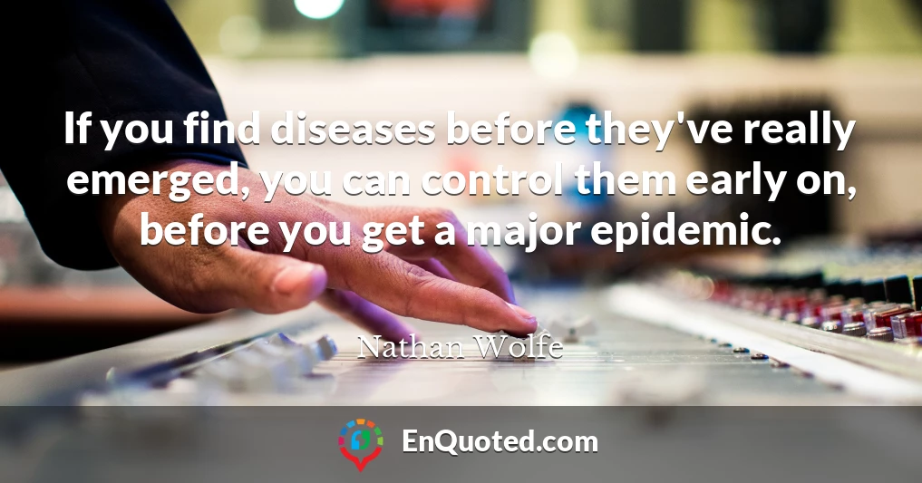 If you find diseases before they've really emerged, you can control them early on, before you get a major epidemic.