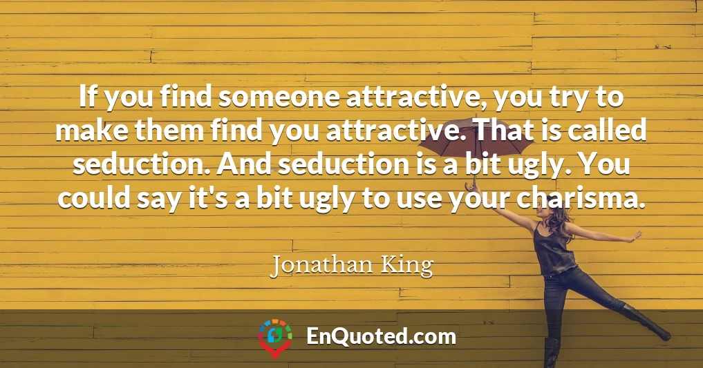 If you find someone attractive, you try to make them find you attractive. That is called seduction. And seduction is a bit ugly. You could say it's a bit ugly to use your charisma.