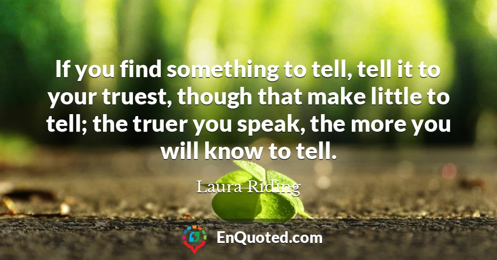 If you find something to tell, tell it to your truest, though that make little to tell; the truer you speak, the more you will know to tell.