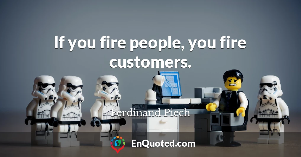 If you fire people, you fire customers.