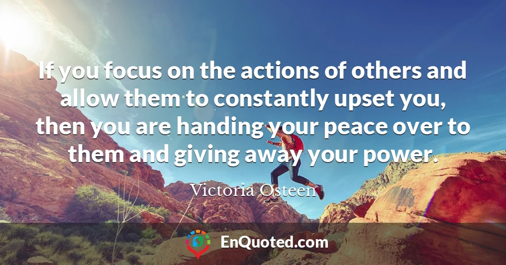 If you focus on the actions of others and allow them to constantly upset you, then you are handing your peace over to them and giving away your power.