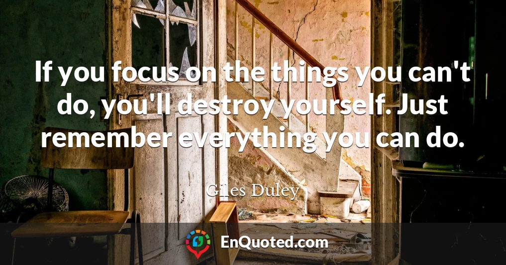 If you focus on the things you can't do, you'll destroy yourself. Just remember everything you can do.