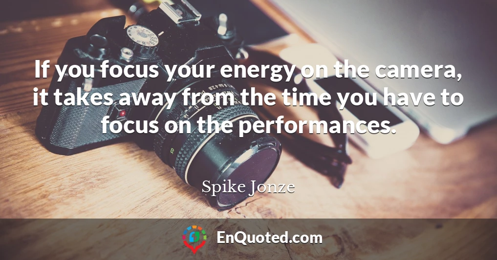 If you focus your energy on the camera, it takes away from the time you have to focus on the performances.