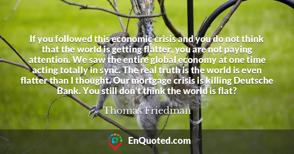 If you followed this economic crisis and you do not think that the world is getting flatter, you are not paying attention. We saw the entire global economy at one time acting totally in sync. The real truth is the world is even flatter than I thought. Our mortgage crisis is killing Deutsche Bank. You still don't think the world is flat?