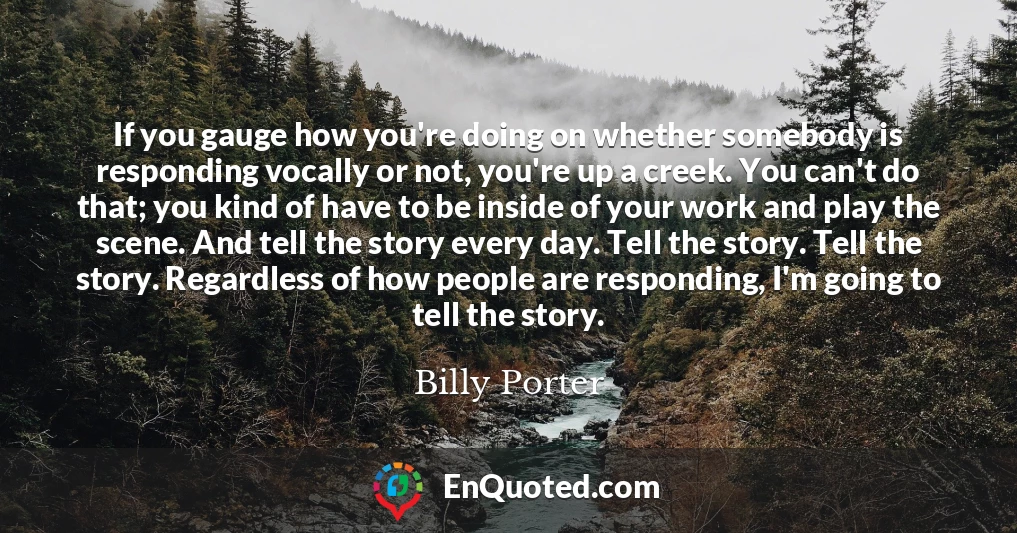 If you gauge how you're doing on whether somebody is responding vocally or not, you're up a creek. You can't do that; you kind of have to be inside of your work and play the scene. And tell the story every day. Tell the story. Tell the story. Regardless of how people are responding, I'm going to tell the story.