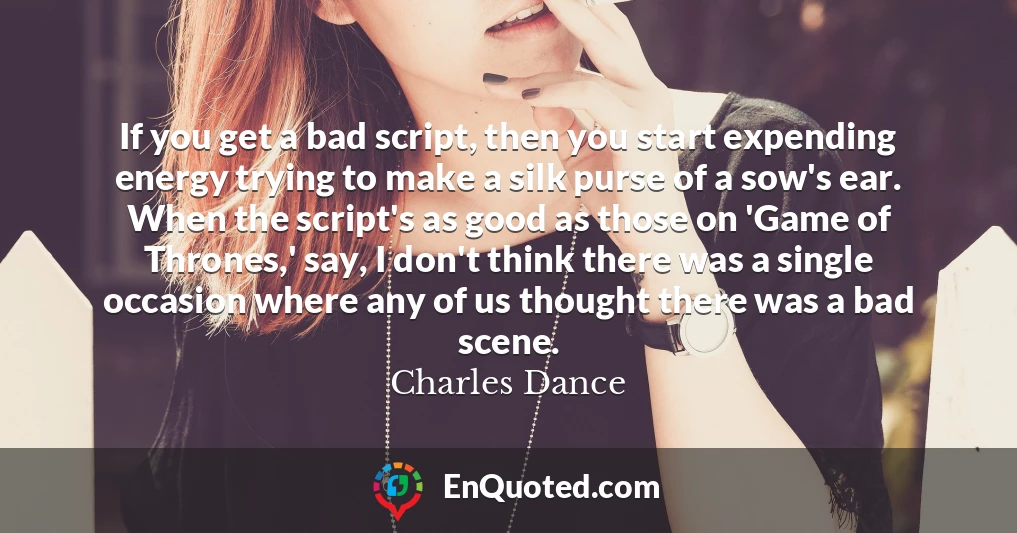 If you get a bad script, then you start expending energy trying to make a silk purse of a sow's ear. When the script's as good as those on 'Game of Thrones,' say, I don't think there was a single occasion where any of us thought there was a bad scene.