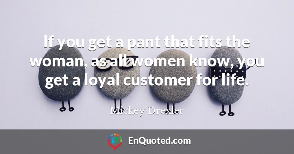 If you get a pant that fits the woman, as all women know, you get a loyal customer for life.