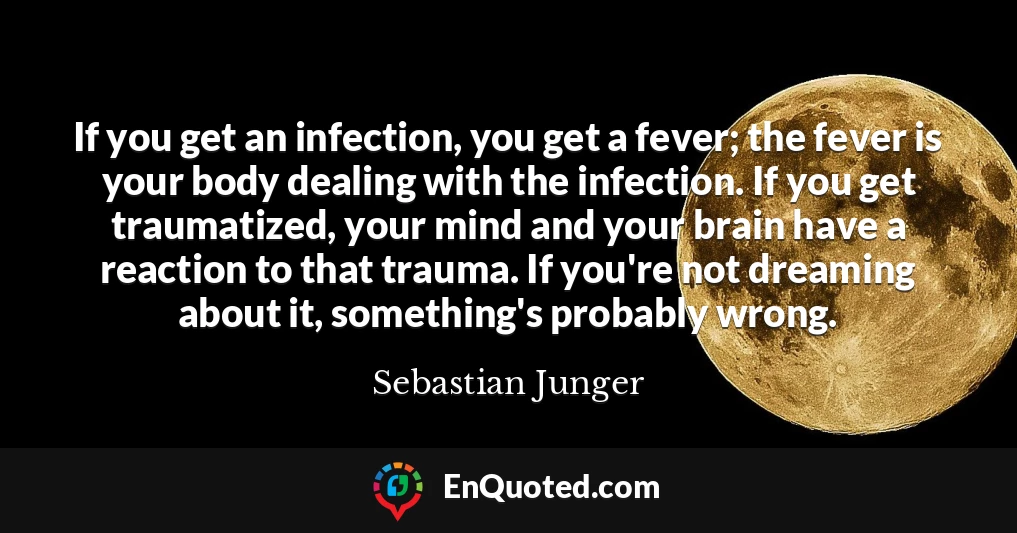If you get an infection, you get a fever; the fever is your body dealing with the infection. If you get traumatized, your mind and your brain have a reaction to that trauma. If you're not dreaming about it, something's probably wrong.
