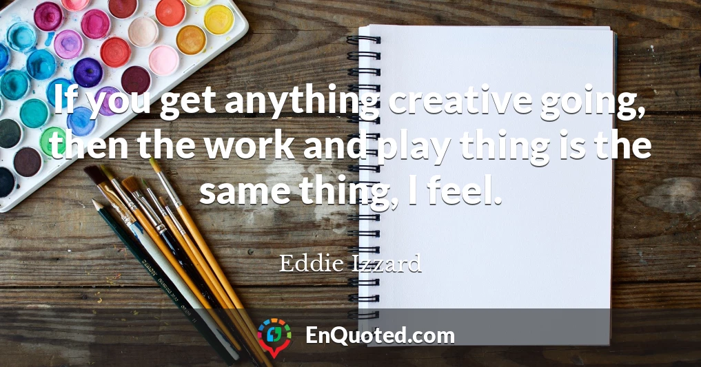 If you get anything creative going, then the work and play thing is the same thing, I feel.