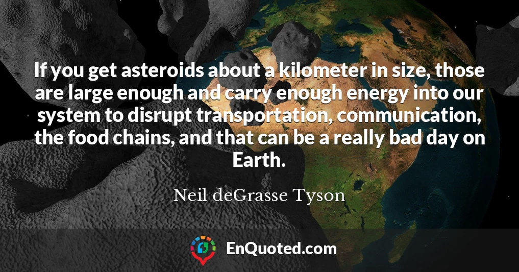 If you get asteroids about a kilometer in size, those are large enough and carry enough energy into our system to disrupt transportation, communication, the food chains, and that can be a really bad day on Earth.