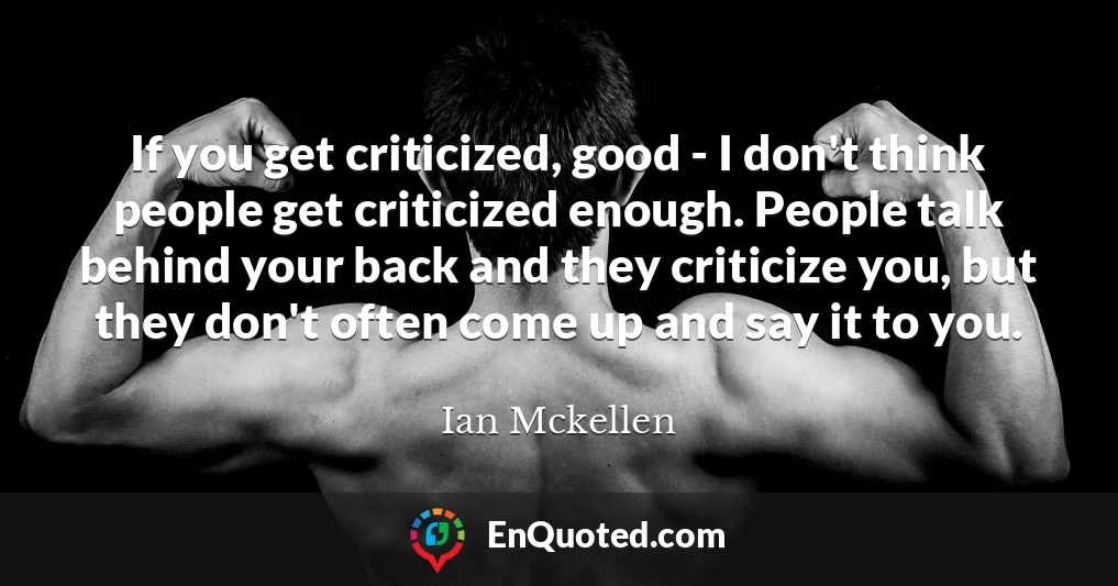 If you get criticized, good - I don't think people get criticized enough. People talk behind your back and they criticize you, but they don't often come up and say it to you.