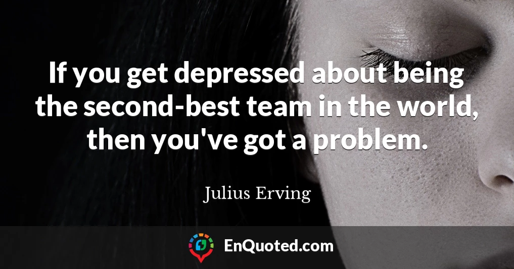 If you get depressed about being the second-best team in the world, then you've got a problem.