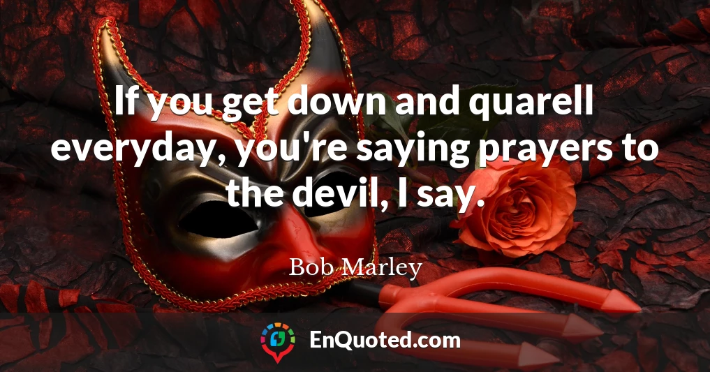 If you get down and quarell everyday, you're saying prayers to the devil, I say.