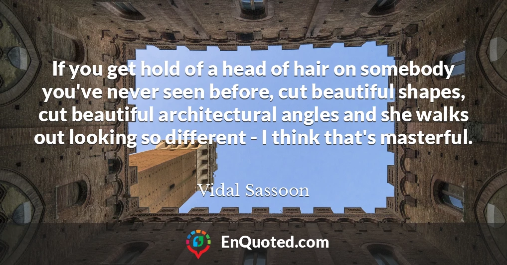 If you get hold of a head of hair on somebody you've never seen before, cut beautiful shapes, cut beautiful architectural angles and she walks out looking so different - I think that's masterful.