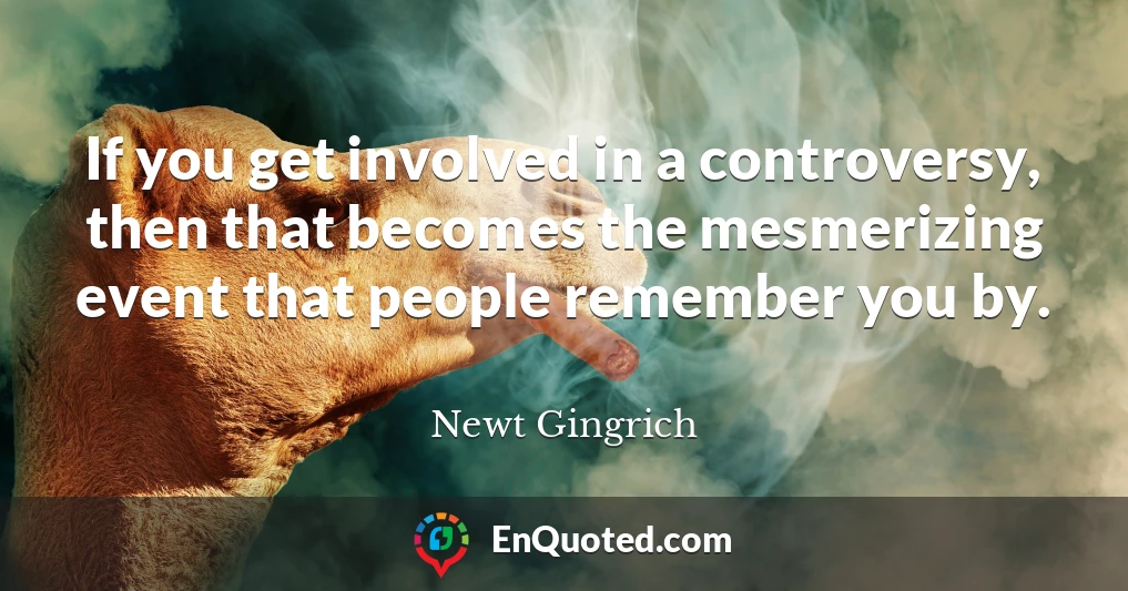 If you get involved in a controversy, then that becomes the mesmerizing event that people remember you by.