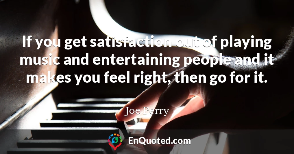 If you get satisfaction out of playing music and entertaining people and it makes you feel right, then go for it.
