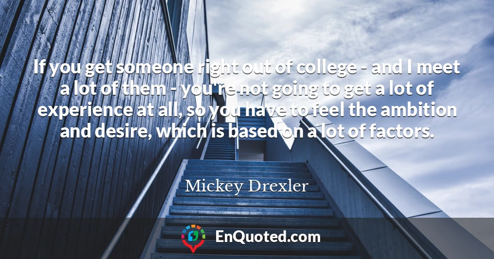 If you get someone right out of college - and I meet a lot of them - you're not going to get a lot of experience at all, so you have to feel the ambition and desire, which is based on a lot of factors.