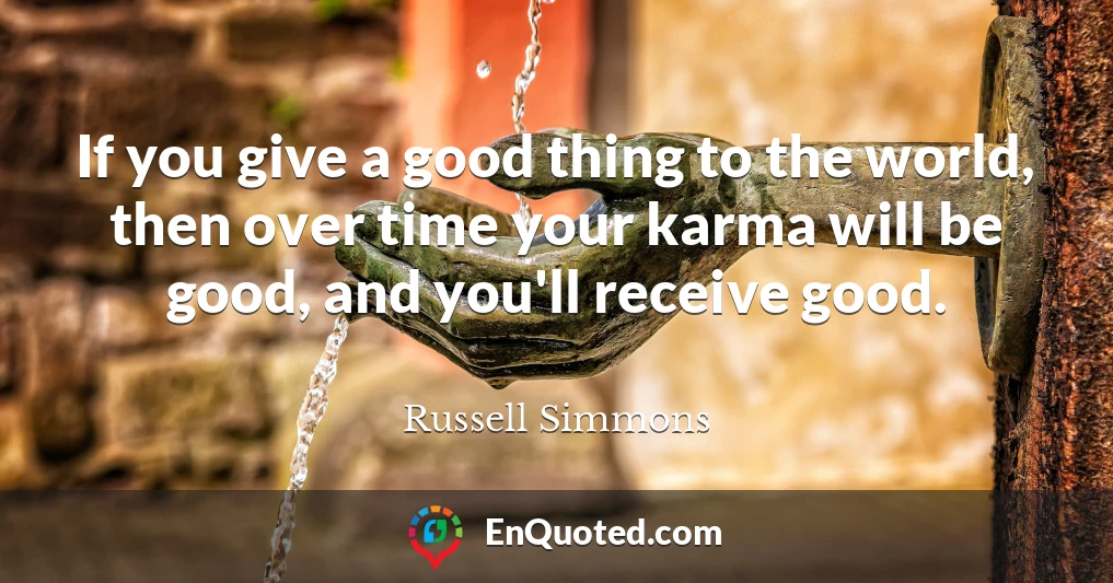 If you give a good thing to the world, then over time your karma will be good, and you'll receive good.