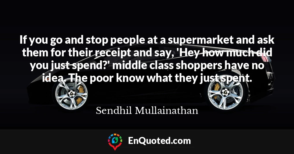 If you go and stop people at a supermarket and ask them for their receipt and say, 'Hey how much did you just spend?' middle class shoppers have no idea. The poor know what they just spent.