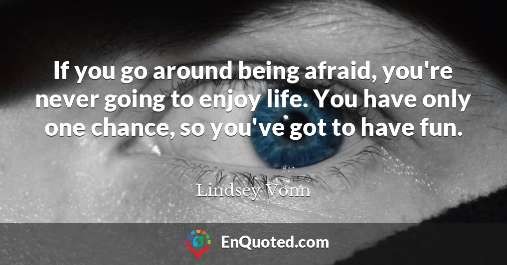 If you go around being afraid, you're never going to enjoy life. You have only one chance, so you've got to have fun.