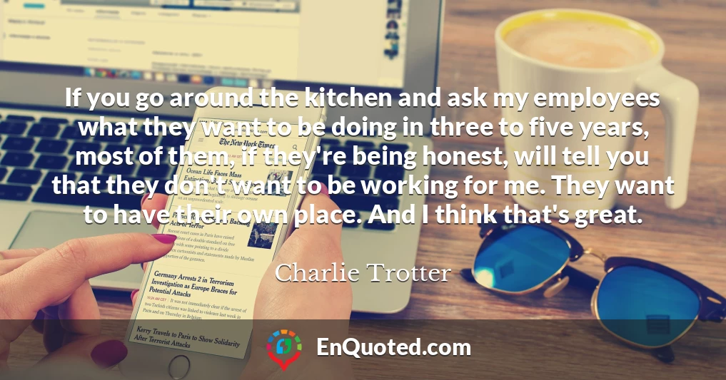 If you go around the kitchen and ask my employees what they want to be doing in three to five years, most of them, if they're being honest, will tell you that they don't want to be working for me. They want to have their own place. And I think that's great.