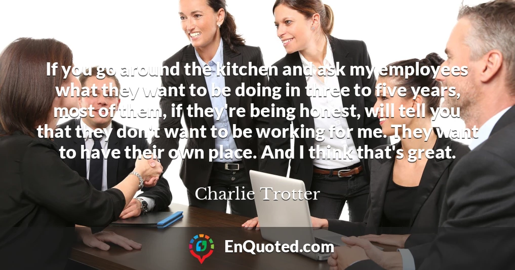 If you go around the kitchen and ask my employees what they want to be doing in three to five years, most of them, if they're being honest, will tell you that they don't want to be working for me. They want to have their own place. And I think that's great.