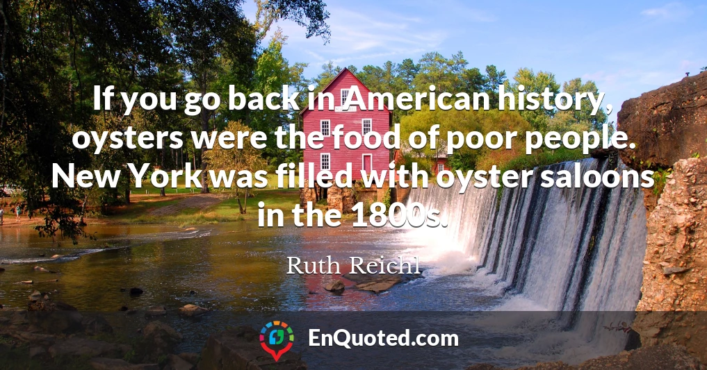 If you go back in American history, oysters were the food of poor people. New York was filled with oyster saloons in the 1800s.