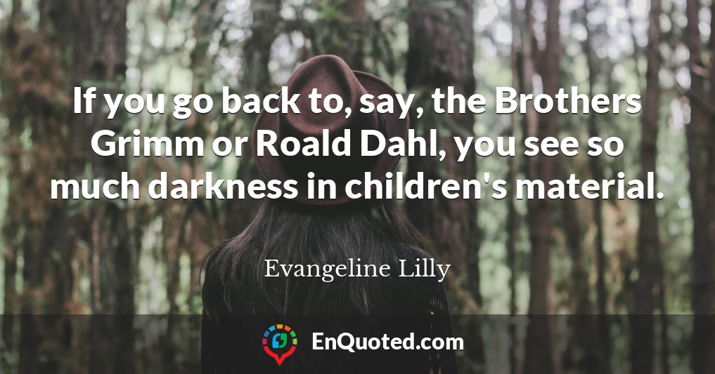 If you go back to, say, the Brothers Grimm or Roald Dahl, you see so much darkness in children's material.