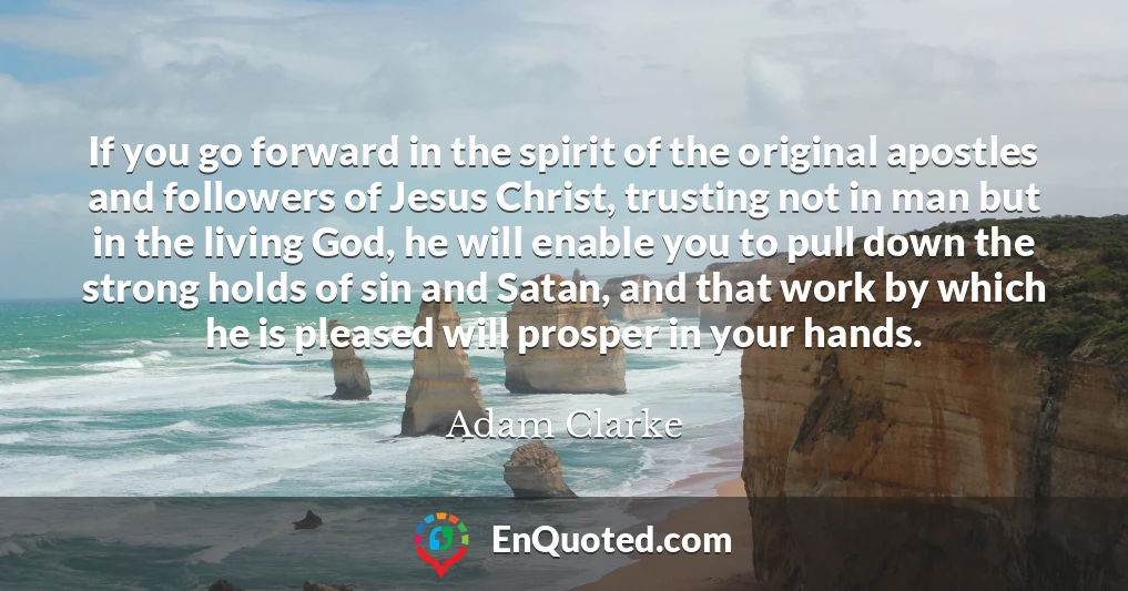 If you go forward in the spirit of the original apostles and followers of Jesus Christ, trusting not in man but in the living God, he will enable you to pull down the strong holds of sin and Satan, and that work by which he is pleased will prosper in your hands.