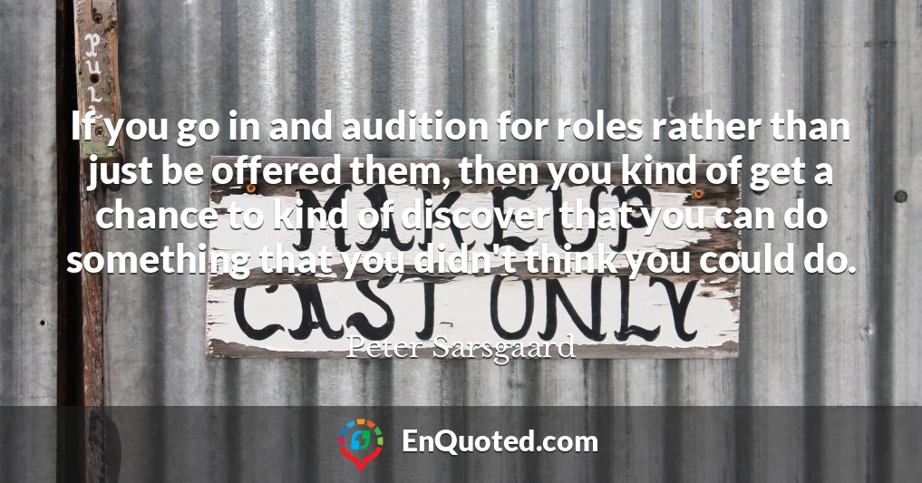 If you go in and audition for roles rather than just be offered them, then you kind of get a chance to kind of discover that you can do something that you didn't think you could do.