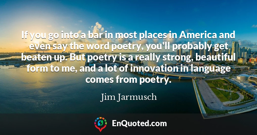 If you go into a bar in most places in America and even say the word poetry, you'll probably get beaten up. But poetry is a really strong, beautiful form to me, and a lot of innovation in language comes from poetry.