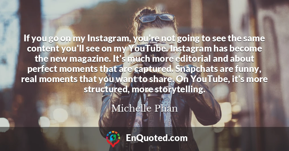 If you go on my Instagram, you're not going to see the same content you'll see on my YouTube. Instagram has become the new magazine. It's much more editorial and about perfect moments that are captured. Snapchats are funny, real moments that you want to share. On YouTube, it's more structured, more storytelling.