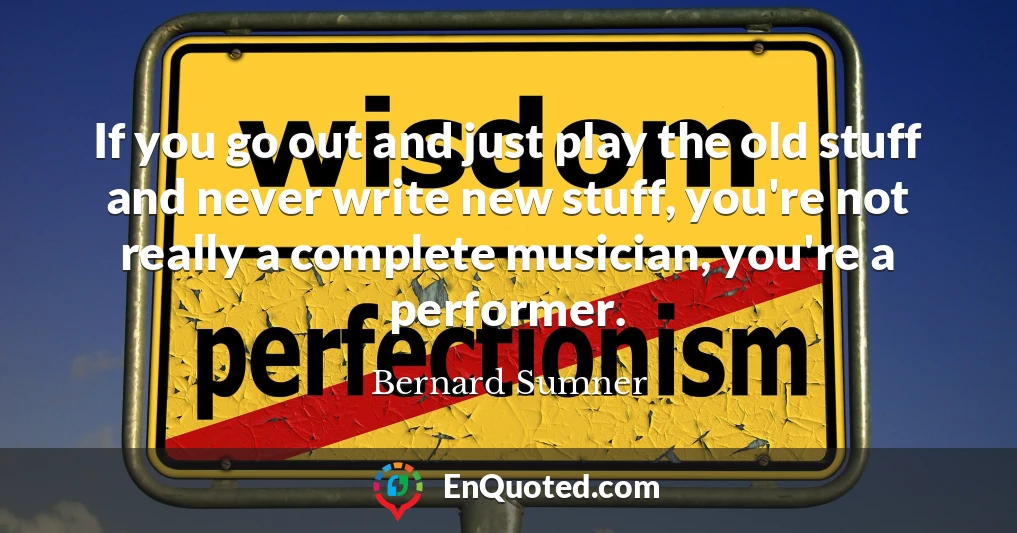 If you go out and just play the old stuff and never write new stuff, you're not really a complete musician, you're a performer.