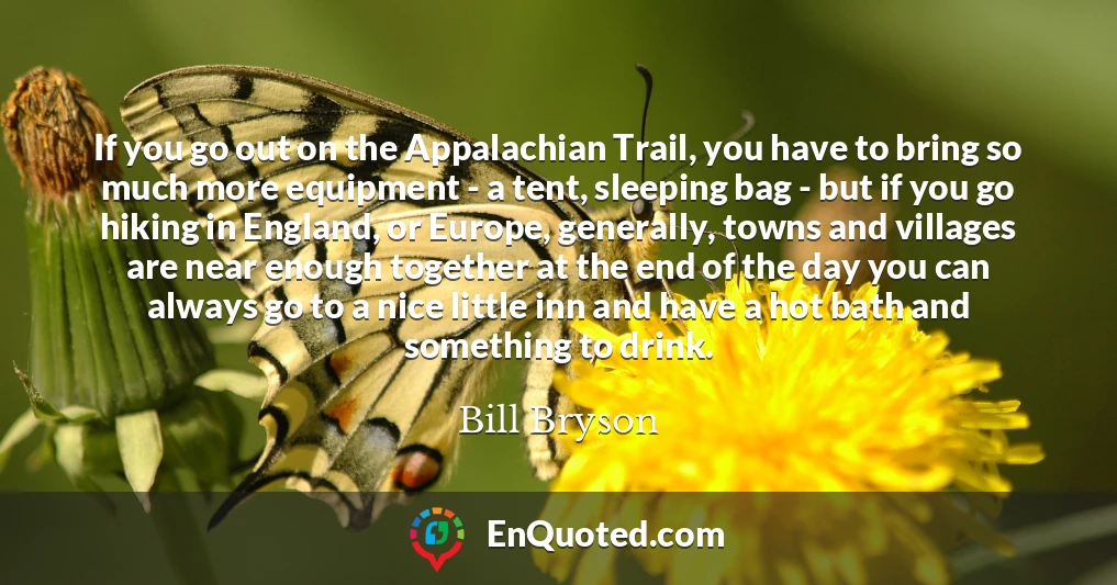 If you go out on the Appalachian Trail, you have to bring so much more equipment - a tent, sleeping bag - but if you go hiking in England, or Europe, generally, towns and villages are near enough together at the end of the day you can always go to a nice little inn and have a hot bath and something to drink.