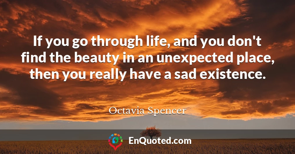 If you go through life, and you don't find the beauty in an unexpected place, then you really have a sad existence.