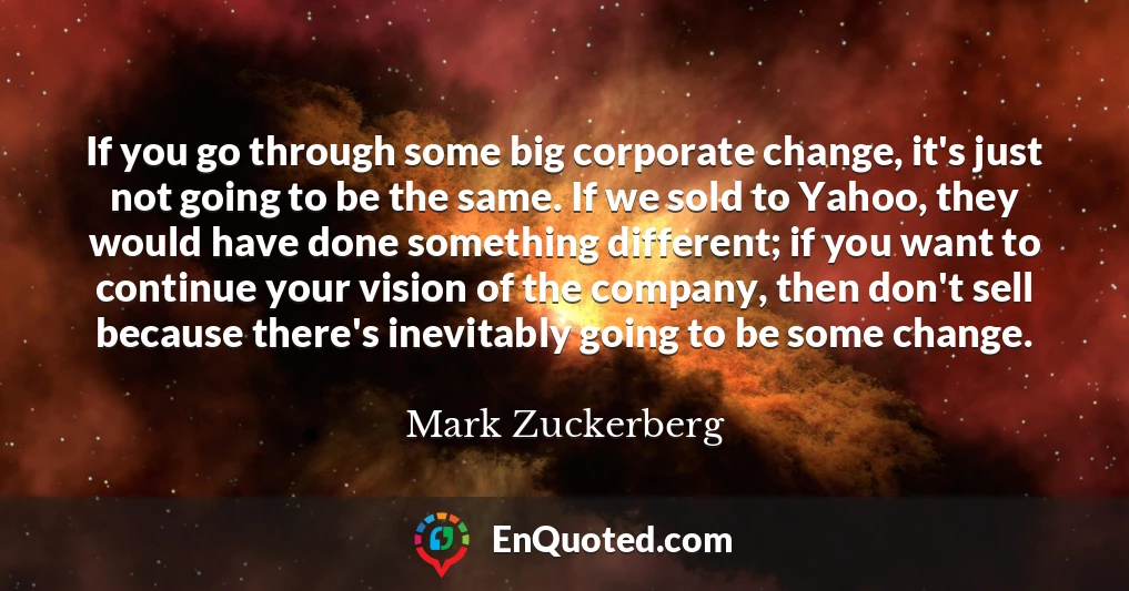 If you go through some big corporate change, it's just not going to be the same. If we sold to Yahoo, they would have done something different; if you want to continue your vision of the company, then don't sell because there's inevitably going to be some change.