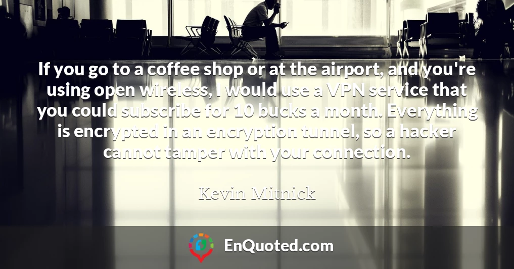 If you go to a coffee shop or at the airport, and you're using open wireless, I would use a VPN service that you could subscribe for 10 bucks a month. Everything is encrypted in an encryption tunnel, so a hacker cannot tamper with your connection.