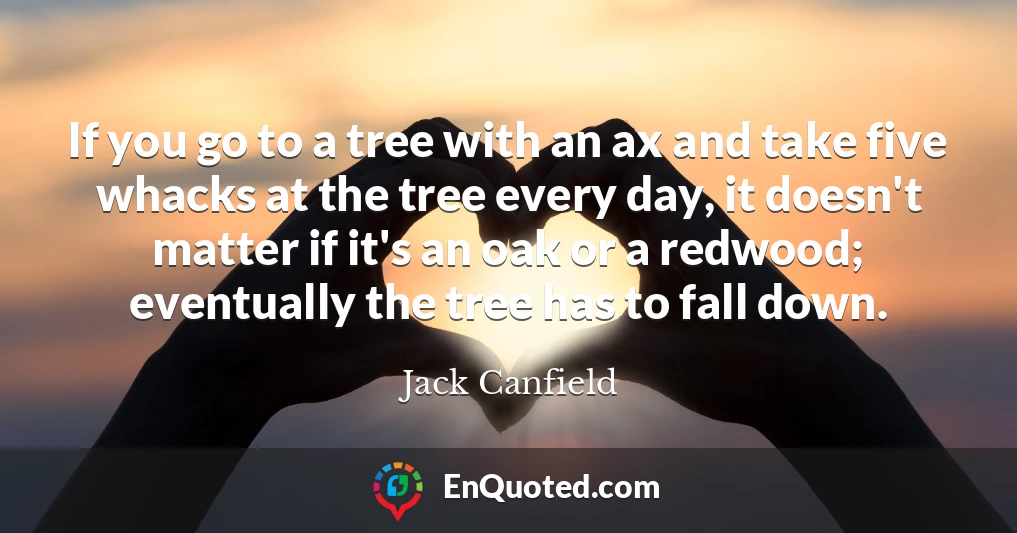 If you go to a tree with an ax and take five whacks at the tree every day, it doesn't matter if it's an oak or a redwood; eventually the tree has to fall down.