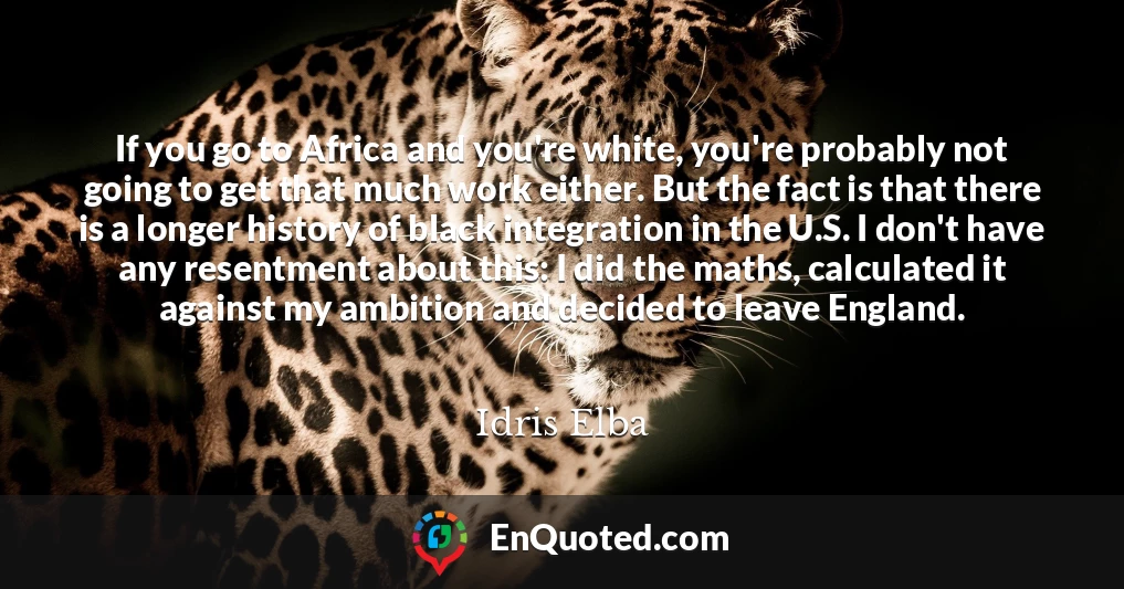 If you go to Africa and you're white, you're probably not going to get that much work either. But the fact is that there is a longer history of black integration in the U.S. I don't have any resentment about this: I did the maths, calculated it against my ambition and decided to leave England.