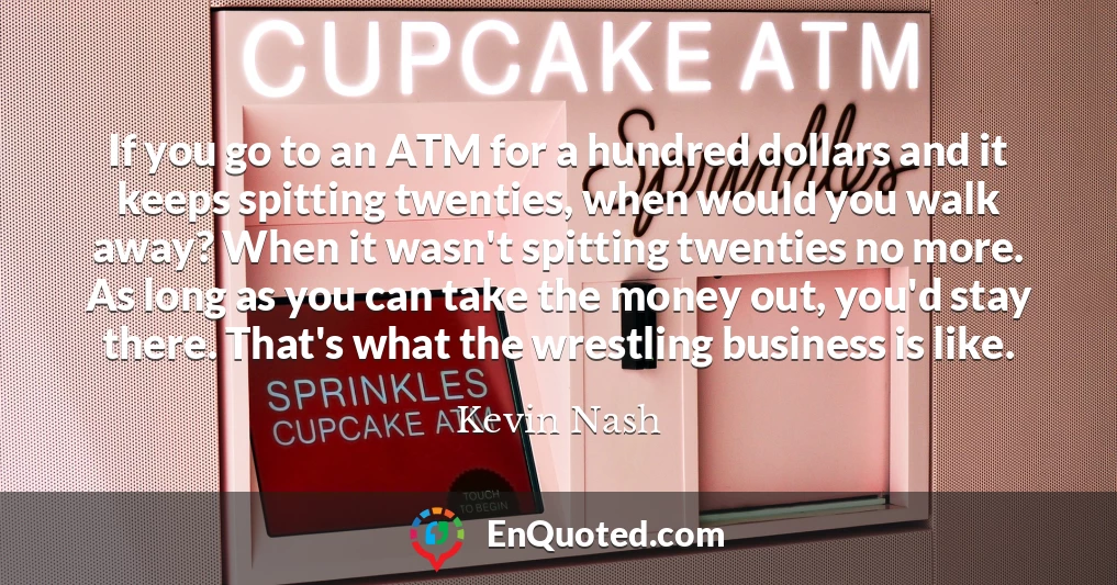 If you go to an ATM for a hundred dollars and it keeps spitting twenties, when would you walk away? When it wasn't spitting twenties no more. As long as you can take the money out, you'd stay there. That's what the wrestling business is like.
