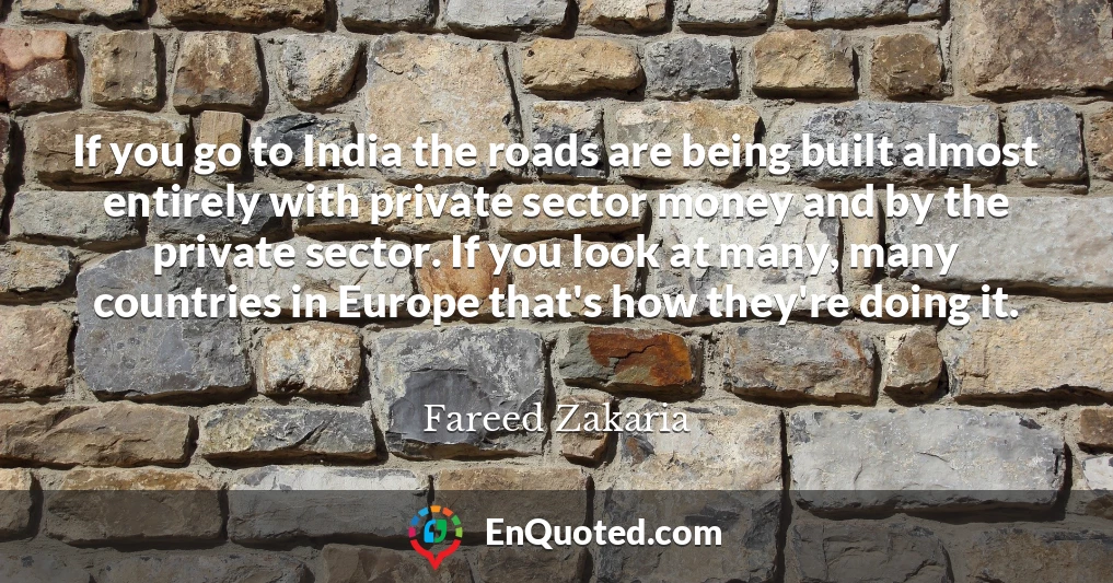 If you go to India the roads are being built almost entirely with private sector money and by the private sector. If you look at many, many countries in Europe that's how they're doing it.