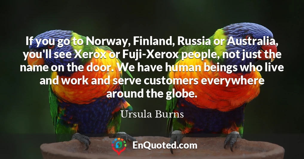 If you go to Norway, Finland, Russia or Australia, you'll see Xerox or Fuji-Xerox people, not just the name on the door. We have human beings who live and work and serve customers everywhere around the globe.