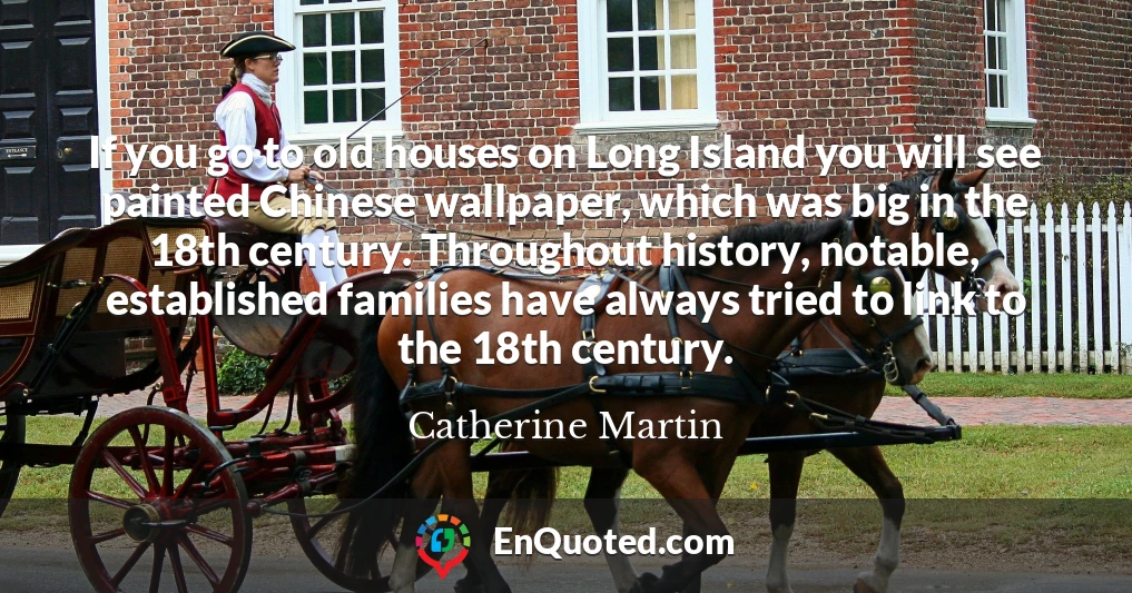 If you go to old houses on Long Island you will see painted Chinese wallpaper, which was big in the 18th century. Throughout history, notable, established families have always tried to link to the 18th century.