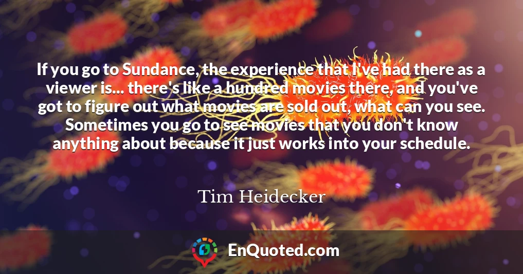 If you go to Sundance, the experience that I've had there as a viewer is... there's like a hundred movies there, and you've got to figure out what movies are sold out, what can you see. Sometimes you go to see movies that you don't know anything about because it just works into your schedule.