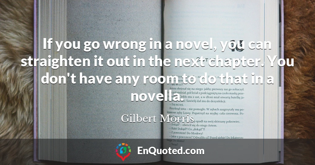If you go wrong in a novel, you can straighten it out in the next chapter. You don't have any room to do that in a novella.