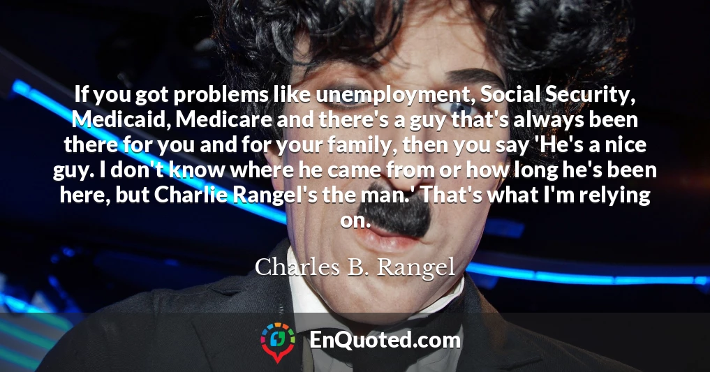 If you got problems like unemployment, Social Security, Medicaid, Medicare and there's a guy that's always been there for you and for your family, then you say 'He's a nice guy. I don't know where he came from or how long he's been here, but Charlie Rangel's the man.' That's what I'm relying on.