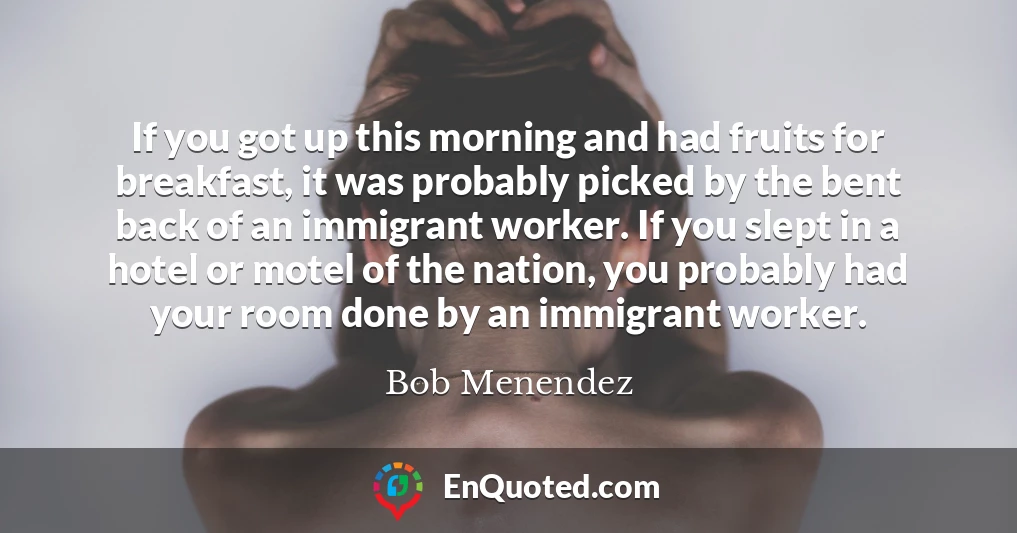 If you got up this morning and had fruits for breakfast, it was probably picked by the bent back of an immigrant worker. If you slept in a hotel or motel of the nation, you probably had your room done by an immigrant worker.