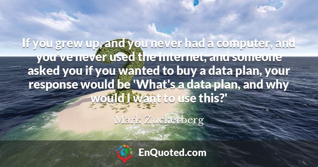 If you grew up, and you never had a computer, and you've never used the Internet, and someone asked you if you wanted to buy a data plan, your response would be 'What's a data plan, and why would I want to use this?'