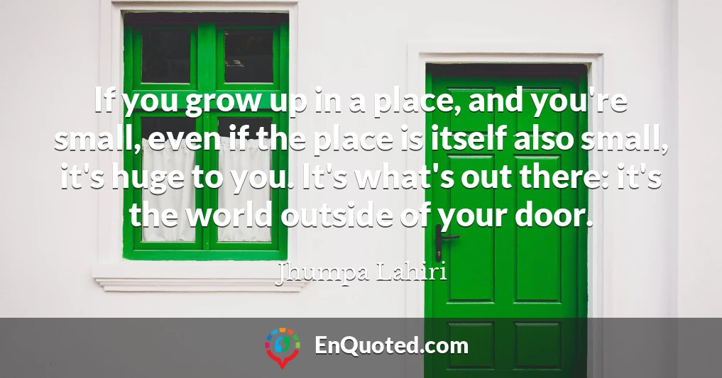 If you grow up in a place, and you're small, even if the place is itself also small, it's huge to you. It's what's out there: it's the world outside of your door.